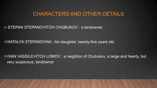 CHARACTERS AND OTHER DETAILS
 STEPAN STEPANOVITCH CHUBUKOV : a landowner.
NATALYA STEPANOVNA : his daughter, twenty-five years old.
IVAN VASSILEVITCH LOMOV : a neighbor of Chubukov, a large and hearty, but
very suspicious, landowner
 