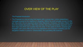 OVER VIEW OF THE PLAY
•
The Proposal Introduction
• The Proposal is a one-act play that begins with a young man, Lomov presenting a
marriage proposal to his neighbour’s daughter. Before he could actually convey it to the
girl, they enter into an argument about Oxen Meadows. Chubukov, the lady’s father also
joins the heated discussion. After they end this, they enter into another argument about
their dogs and which one is better than the other. In the midst of all this, proposal gets
forgotten until Lomov falls off due to his palpitations and Chubukov instantly puts her
daughter’s hands in Lomov’s. Unfortunately, the quarrelling still continues.
•
 