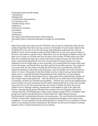 The proposal report should include
1.Introduction
2.Background
2.1 Information about question
2.2 Literature review
3.Problem being solved
4.Objectives
5.Discussion of solution
6.Limitation
7.Conclusion
8.References
Also make a PowerPoint presentation of this proposal.
Note:please follow instructions and make two pages for each heading
4.
Santa Claus sleeps in his shop up at the North Pole, and cai only be wakened by either all nine
reindeer being back from their year long vacation on the beaches of some tropical island in the
South Pacific, or by some elves who are haviug some difficulties making the toys. Onc clis
problem is never serious enough to wake up Santa (Otherwise, he may never get any sleep), so.
the elves visits Santa in a group of three. When three elves are having their problems solved, any
other elves wi sing to visit Santa must wait for those elves to refurn. If Santa wakes up to find
three dves waiting at his shops door, along with the last reindeer having come back from the
tropics, Santa has decided that the elves can wait until after Christmas, because it is more
important to etet his sleigh ready as suon as possible. (H is assumed that the reindeer dont want
to leave the tropics, and therefor they stay there until the last possible moment. They might not
even come back, but since Santa is footing the bill for their year in paradise this could also
explain the quickness in their delivering of presents, since the reindeer ean't wait to get bach to
where it is warm.) The penalty for the last reindeer to arrive is that it must get Santa while the
othens wait in a warming hut before being harnessed to the sleigh Here are some addition
specifications: - After the ninth reindeer arrives, Santa must invoke prepareSleigh, and then all
nine reindeer must invoke getllitwed. - After the third elf arrives, Santa must invoke helplives.
Concurrently, all three elves should invoke getHelp. - All three clves must invoke getHelp belore
any ad sitional clves enter (increment the elf counter). Santa should run in a loop so he can help
many sets of elves. We cail assume that there are exactly 9 reindeer, but there may be any
number of elves. Message ordering: ensuring that events happen in order at the right time.
Priority: ensuring that the group of Reindeer have prionty over any EIf groups that may be
waiting at the time. Self-Organization: Santa cannot marshal a group of Elves or Reindeer, thise
groups must organize among themselves without help from a Santa thread or process.
Synchronization: synchronization between various processes. The usual freedom from deadlock,
livelock, and starvation. Implement this using a programming language of your choice using
semaphores. You are required to do the following tasks in a uroup of two (2); a) Submit a written
report on your proposcd solution detailing low the solution was arrived at b) Submit a rumning
program c) Do a 5 minufe presentation on your solution.
 