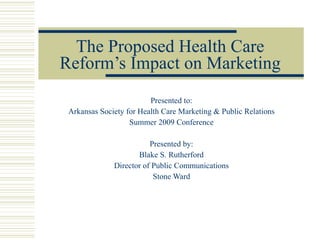 The Proposed Health Care Reform’s Impact on Marketing Presented to: Arkansas Society for Health Care Marketing & Public Relations Summer 2009 Conference Presented by: Blake S. Rutherford Director of Public Communications Stone Ward 