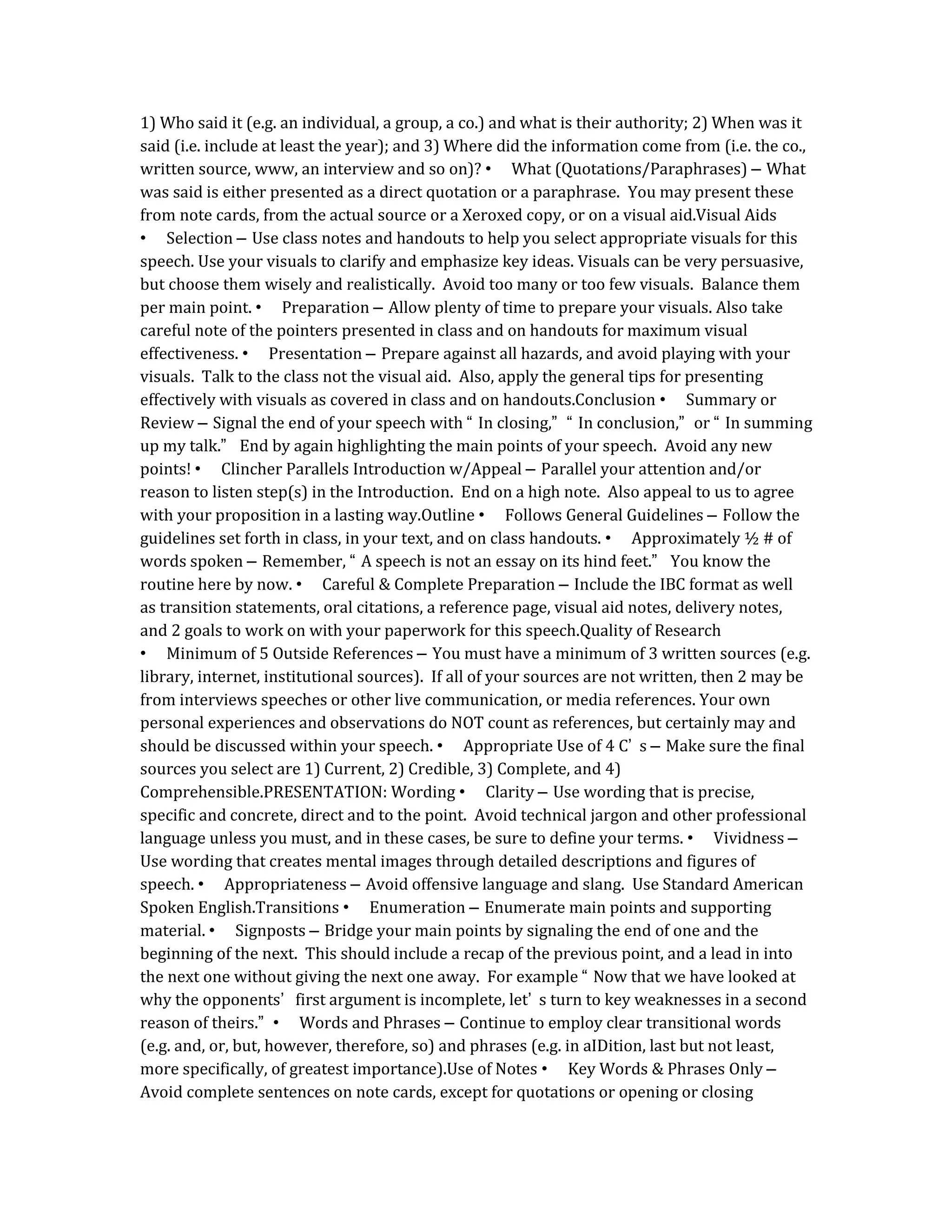 1) Who said it (e.g. an individual, a group, a co.) and what is their authority; 2) When was it
said (i.e. include at least the year); and 3) Where did the information come from (i.e. the co.,
written source, www, an interview and so on)? • What (Quotations/Paraphrases) – What
was said is either presented as a direct quotation or a paraphrase. You may present these
from note cards, from the actual source or a Xeroxed copy, or on a visual aid.Visual Aids
• Selection – Use class notes and handouts to help you select appropriate visuals for this
speech. Use your visuals to clarify and emphasize key ideas. Visuals can be very persuasive,
but choose them wisely and realistically. Avoid too many or too few visuals. Balance them
per main point. • Preparation – Allow plenty of time to prepare your visuals. Also take
careful note of the pointers presented in class and on handouts for maximum visual
effectiveness. • Presentation – Prepare against all hazards, and avoid playing with your
visuals. Talk to the class not the visual aid. Also, apply the general tips for presenting
effectively with visuals as covered in class and on handouts.Conclusion • Summary or
Review – Signal the end of your speech with “ In closing,” “ In conclusion,” or “ In summing
up my talk.” End by again highlighting the main points of your speech. Avoid any new
points! • Clincher Parallels Introduction w/Appeal – Parallel your attention and/or
reason to listen step(s) in the Introduction. End on a high note. Also appeal to us to agree
with your proposition in a lasting way.Outline • Follows General Guidelines – Follow the
guidelines set forth in class, in your text, and on class handouts. • Approximately ½ # of
words spoken – Remember, “ A speech is not an essay on its hind feet.” You know the
routine here by now. • Careful & Complete Preparation – Include the IBC format as well
as transition statements, oral citations, a reference page, visual aid notes, delivery notes,
and 2 goals to work on with your paperwork for this speech.Quality of Research
• Minimum of 5 Outside References – You must have a minimum of 3 written sources (e.g.
library, internet, institutional sources). If all of your sources are not written, then 2 may be
from interviews speeches or other live communication, or media references. Your own
personal experiences and observations do NOT count as references, but certainly may and
should be discussed within your speech. • Appropriate Use of 4 C’ s – Make sure the final
sources you select are 1) Current, 2) Credible, 3) Complete, and 4)
Comprehensible.PRESENTATION: Wording • Clarity – Use wording that is precise,
specific and concrete, direct and to the point. Avoid technical jargon and other professional
language unless you must, and in these cases, be sure to define your terms. • Vividness –
Use wording that creates mental images through detailed descriptions and figures of
speech. • Appropriateness – Avoid offensive language and slang. Use Standard American
Spoken English.Transitions • Enumeration – Enumerate main points and supporting
material. • Signposts – Bridge your main points by signaling the end of one and the
beginning of the next. This should include a recap of the previous point, and a lead in into
the next one without giving the next one away. For example “ Now that we have looked at
why the opponents’ first argument is incomplete, let’ s turn to key weaknesses in a second
reason of theirs.” • Words and Phrases – Continue to employ clear transitional words
(e.g. and, or, but, however, therefore, so) and phrases (e.g. in aIDition, last but not least,
more specifically, of greatest importance).Use of Notes • Key Words & Phrases Only –
Avoid complete sentences on note cards, except for quotations or opening or closing
 
