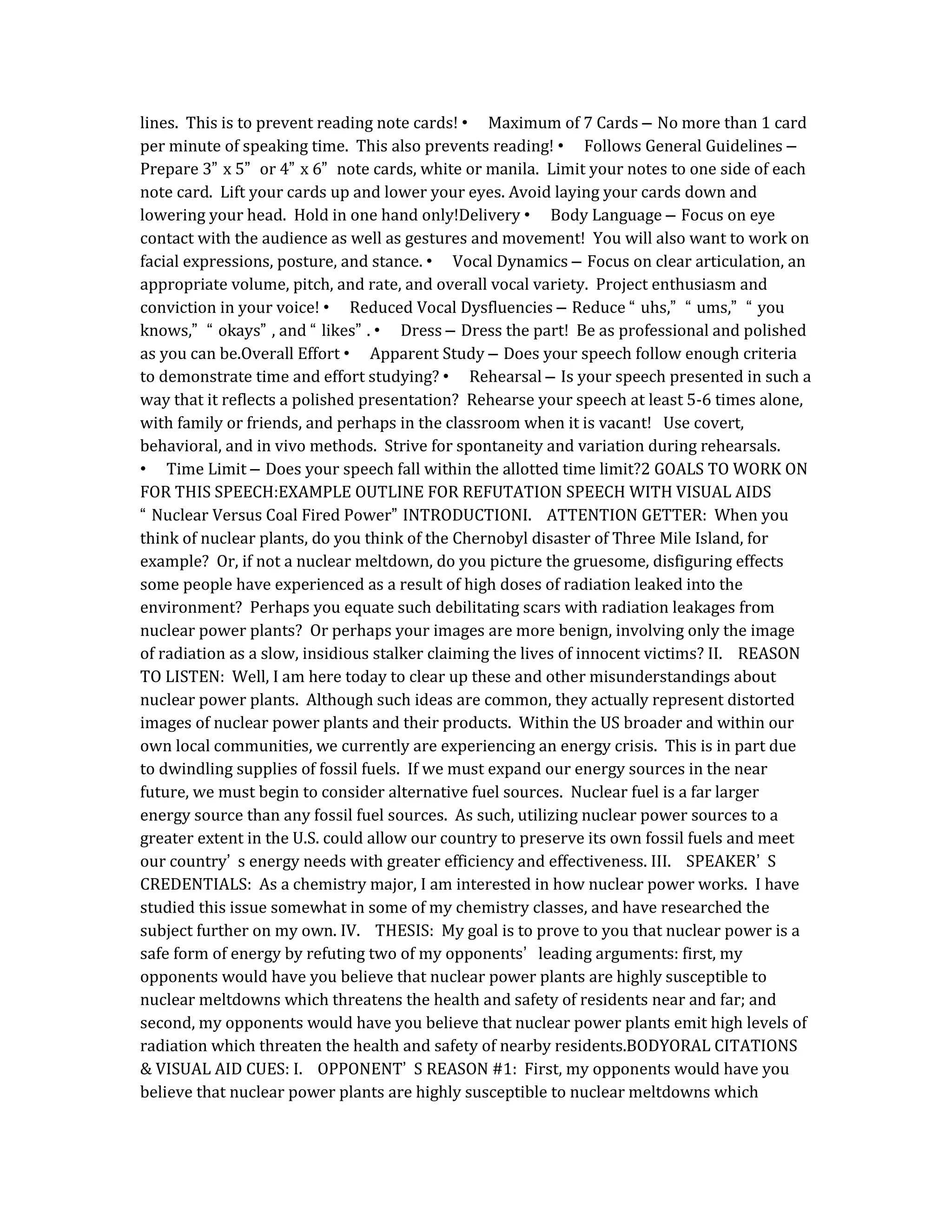 lines. This is to prevent reading note cards! • Maximum of 7 Cards – No more than 1 card
per minute of speaking time. This also prevents reading! • Follows General Guidelines –
Prepare 3” x 5” or 4” x 6” note cards, white or manila. Limit your notes to one side of each
note card. Lift your cards up and lower your eyes. Avoid laying your cards down and
lowering your head. Hold in one hand only!Delivery • Body Language – Focus on eye
contact with the audience as well as gestures and movement! You will also want to work on
facial expressions, posture, and stance. • Vocal Dynamics – Focus on clear articulation, an
appropriate volume, pitch, and rate, and overall vocal variety. Project enthusiasm and
conviction in your voice! • Reduced Vocal Dysfluencies – Reduce “ uhs,” “ ums,” “ you
knows,” “ okays” , and “ likes” . • Dress – Dress the part! Be as professional and polished
as you can be.Overall Effort • Apparent Study – Does your speech follow enough criteria
to demonstrate time and effort studying? • Rehearsal – Is your speech presented in such a
way that it reflects a polished presentation? Rehearse your speech at least 5-6 times alone,
with family or friends, and perhaps in the classroom when it is vacant! Use covert,
behavioral, and in vivo methods. Strive for spontaneity and variation during rehearsals.
• Time Limit – Does your speech fall within the allotted time limit?2 GOALS TO WORK ON
FOR THIS SPEECH:EXAMPLE OUTLINE FOR REFUTATION SPEECH WITH VISUAL AIDS
“ Nuclear Versus Coal Fired Power” INTRODUCTIONI. ATTENTION GETTER: When you
think of nuclear plants, do you think of the Chernobyl disaster of Three Mile Island, for
example? Or, if not a nuclear meltdown, do you picture the gruesome, disfiguring effects
some people have experienced as a result of high doses of radiation leaked into the
environment? Perhaps you equate such debilitating scars with radiation leakages from
nuclear power plants? Or perhaps your images are more benign, involving only the image
of radiation as a slow, insidious stalker claiming the lives of innocent victims? II. REASON
TO LISTEN: Well, I am here today to clear up these and other misunderstandings about
nuclear power plants. Although such ideas are common, they actually represent distorted
images of nuclear power plants and their products. Within the US broader and within our
own local communities, we currently are experiencing an energy crisis. This is in part due
to dwindling supplies of fossil fuels. If we must expand our energy sources in the near
future, we must begin to consider alternative fuel sources. Nuclear fuel is a far larger
energy source than any fossil fuel sources. As such, utilizing nuclear power sources to a
greater extent in the U.S. could allow our country to preserve its own fossil fuels and meet
our country’ s energy needs with greater efficiency and effectiveness. III. SPEAKER’ S
CREDENTIALS: As a chemistry major, I am interested in how nuclear power works. I have
studied this issue somewhat in some of my chemistry classes, and have researched the
subject further on my own. IV. THESIS: My goal is to prove to you that nuclear power is a
safe form of energy by refuting two of my opponents’ leading arguments: first, my
opponents would have you believe that nuclear power plants are highly susceptible to
nuclear meltdowns which threatens the health and safety of residents near and far; and
second, my opponents would have you believe that nuclear power plants emit high levels of
radiation which threaten the health and safety of nearby residents.BODYORAL CITATIONS
& VISUAL AID CUES: I. OPPONENT’ S REASON #1: First, my opponents would have you
believe that nuclear power plants are highly susceptible to nuclear meltdowns which
 