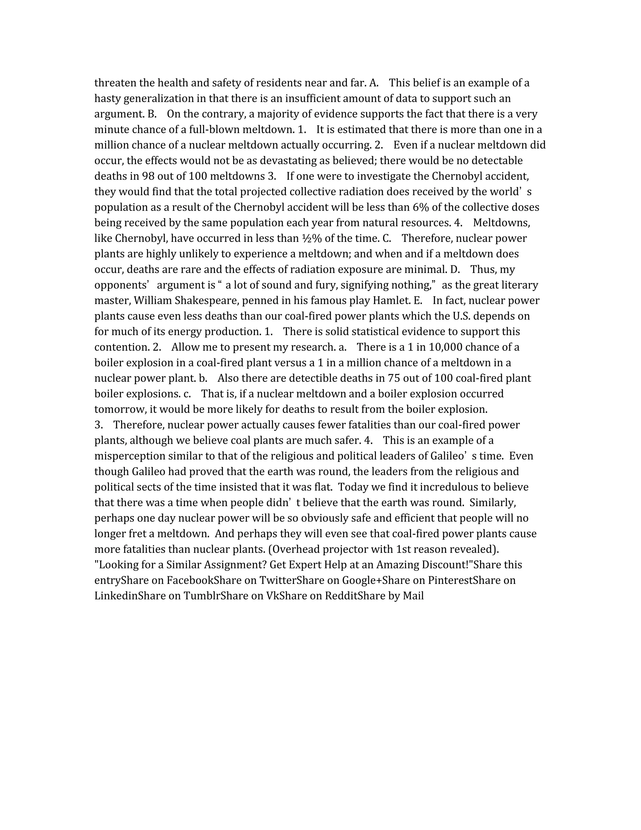 threaten the health and safety of residents near and far. A. This belief is an example of a
hasty generalization in that there is an insufficient amount of data to support such an
argument. B. On the contrary, a majority of evidence supports the fact that there is a very
minute chance of a full-blown meltdown. 1. It is estimated that there is more than one in a
million chance of a nuclear meltdown actually occurring. 2. Even if a nuclear meltdown did
occur, the effects would not be as devastating as believed; there would be no detectable
deaths in 98 out of 100 meltdowns 3. If one were to investigate the Chernobyl accident,
they would find that the total projected collective radiation does received by the world’ s
population as a result of the Chernobyl accident will be less than 6% of the collective doses
being received by the same population each year from natural resources. 4. Meltdowns,
like Chernobyl, have occurred in less than ½% of the time. C. Therefore, nuclear power
plants are highly unlikely to experience a meltdown; and when and if a meltdown does
occur, deaths are rare and the effects of radiation exposure are minimal. D. Thus, my
opponents’ argument is “ a lot of sound and fury, signifying nothing,” as the great literary
master, William Shakespeare, penned in his famous play Hamlet. E. In fact, nuclear power
plants cause even less deaths than our coal-fired power plants which the U.S. depends on
for much of its energy production. 1. There is solid statistical evidence to support this
contention. 2. Allow me to present my research. a. There is a 1 in 10,000 chance of a
boiler explosion in a coal-fired plant versus a 1 in a million chance of a meltdown in a
nuclear power plant. b. Also there are detectible deaths in 75 out of 100 coal-fired plant
boiler explosions. c. That is, if a nuclear meltdown and a boiler explosion occurred
tomorrow, it would be more likely for deaths to result from the boiler explosion.
3. Therefore, nuclear power actually causes fewer fatalities than our coal-fired power
plants, although we believe coal plants are much safer. 4. This is an example of a
misperception similar to that of the religious and political leaders of Galileo’ s time. Even
though Galileo had proved that the earth was round, the leaders from the religious and
political sects of the time insisted that it was flat. Today we find it incredulous to believe
that there was a time when people didn’ t believe that the earth was round. Similarly,
perhaps one day nuclear power will be so obviously safe and efficient that people will no
longer fret a meltdown. And perhaps they will even see that coal-fired power plants cause
more fatalities than nuclear plants. (Overhead projector with 1st reason revealed).
"Looking for a Similar Assignment? Get Expert Help at an Amazing Discount!"Share this
entryShare on FacebookShare on TwitterShare on Google+Share on PinterestShare on
LinkedinShare on TumblrShare on VkShare on RedditShare by Mail
 