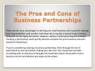 The Pros and Cons of
Business Partnerships
There can be many advantages to starting your small business with a partner; sharing
your responsibilities with another individual who’s equally invested in your mission
and goals can be highly beneficial. However, without careful planning and strategic
thinking, a partnership could quickly become a burden for your business and even
lead to its dissolution.
If you’re considering starting a business partnership, think through this list of
potential pros and cons before making your decision. You should also consider
consulting with an attorney to help get this important step in the growth of your
business correct and address any issues at the outset.
 