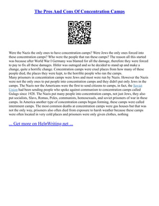 The Pros And Cons Of Concentration Camps
Were the Nazis the only ones to have concentration camps? Were Jews the only ones forced into
these concentration camps? Who were the people that ran these camps? The reason all this started
was because after World War I Germany was blamed for all the damage, therefore they were forced
to pay to fix all these damages. Hitler was outraged and so he decided to stand up and make a
change, quite a horrific change. Concentration camps were cruel places from how many of these
people died, the places they were kept, to the horrible people who ran the camps.
Many prisoners in concentration camps were Jews and most were run by Nazis. However the Nazis
were not the only ones to put people into concentration camps and they didn't put only Jews in the
camps. The Nazis nor the Americans were the first to send citizens to camps, in fact, the Soviet
Union had been sending people who spoke against communism to concentration camps called
Gulags since 1928. The Nazis put many people into concentration camps, not just Jews, they also
put socialists, Slavs, Romas, Poles, communists, homosexuals, and soviet prisoners of war in these
camps. In America another type of concentration camps began forming, these camps were called
internment camps. The most common deaths at concentration camps were gas houses but that was
not the only way, prisoners also often died from exposure to harsh weather because these camps
were often located in very cold places and prisoners were only given clothes, nothing
... Get more on HelpWriting.net ...
 