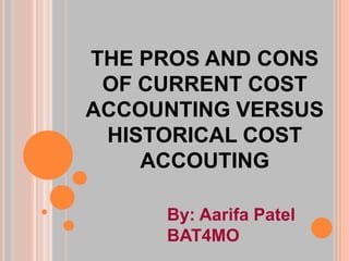 THE PROS AND CONS
 OF CURRENT COST
ACCOUNTING VERSUS
 HISTORICAL COST
    ACCOUTING

     By: Aarifa Patel
     BAT4MO
 