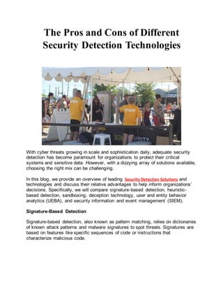 The Pros and Cons of Different
Security Detection Technologies
With cyber threats growing in scale and sophistication daily, adequate security
detection has become paramount for organizations to protect their critical
systems and sensitive data. However, with a dizzying array of solutions available,
choosing the right mix can be challenging.
In this blog, we provide an overview of leading Security Detection Solutions and
technologies and discuss their relative advantages to help inform organizations’
decisions. Specifically, we will compare signature-based detection, heuristic-
based detection, sandboxing, deception technology, user and entity behavior
analytics (UEBA), and security information and event management (SIEM).
Signature-Based Detection
Signature-based detection, also known as pattern matching, relies on dictionaries
of known attack patterns and malware signatures to spot threats. Signatures are
based on features like specific sequences of code or instructions that
characterize malicious code.
 