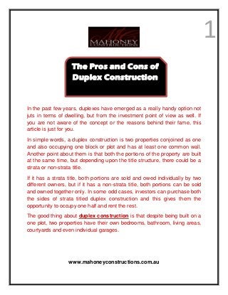 1
In the past few years, duplexes have emerged as a really handy option not
juts in terms of dwelling, but from the investment point of view as well. If
you are not aware of the concept or the reasons behind their fame, this
article is just for you.
In simple words, a duplex construction is two properties conjoined as one
and also occupying one block or plot and has at least one common wall.
Another point about them is that both the portions of the property are built
at the same time, but depending upon the title structure, there could be a
strata or non-strata title.
If it has a strata title, both portions are sold and owed individually by two
different owners, but if it has a non-strata title, both portions can be sold
and owned together only. In some odd cases, investors can purchase both
the sides of strata titled duplex construction and this gives them the
opportunity to occupy one half and rent the rest.
The good thing about duplex construction is that despite being built on a
one plot, two properties have their own bedrooms, bathroom, living areas,
courtyards and even individual garages.
www.mahoneyconstructions.com.au
The Pros and Cons of
Duplex Construction
 