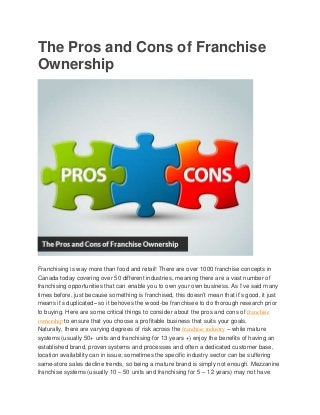 The Pros and Cons of Franchise
Ownership
Franchising is way more than food and retail! There are over 1000 franchise concepts in
Canada today covering over 50 different industries, meaning there are a vast number of
franchising opportunities that can enable you to own your own business. As I’ve said many
times before, just because something is franchised, this doesn’t mean that it’s good, it just
means it’s duplicated– so it behoves the wood-be franchisee to do thorough research prior
to buying. Here are some critical things to consider about the pros and cons of franchise
ownership to ensure that you choose a profitable business that suits your goals.
Naturally, there are varying degrees of risk across the franchise industry – while mature
systems (usually 50+ units and franchising for 13 years +) enjoy the benefits of having an
established brand, proven systems and processes and often a dedicated customer base,
location availability can in issue; sometimes the specific industry sector can be suffering
same-store sales decline trends, so being a mature brand is simply not enough. Mezzanine
franchise systems (usually 10 – 50 units and franchising for 5 – 12 years) may not have
 
