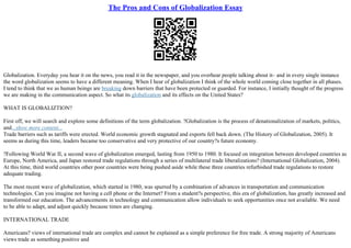 The Pros and Cons of Globalization Essay
Globalization. Everyday you hear it on the news, you read it in the newspaper, and you overhear people talking about it– and in every single instance
the word globalization seems to have a different meaning. When I hear of globalization I think of the whole world coming close together in all phases.
I tend to think that we as human beings are breaking down barriers that have been protected or guarded. For instance, I initially thought of the progress
we are making in the communication aspect. So what its globalization and its effects on the United States?
WHAT IS GLOBALIZTION?
First off, we will search and explore some definitions of the term globalization. ?Globalization is the process of denationalization of markets, politics,
and...show more content...
Trade barriers such as tariffs were erected. World economic growth stagnated and exports fell back down. (The History of Globalization, 2005). It
seems as during this time, leaders became too conservative and very protective of our country?s future economy.
?Following World War II, a second wave of globalization emerged, lasting from 1950 to 1980. It focused on integration between developed countries as
Europe, North America, and Japan restored trade regulations through a series of multilateral trade liberalizations? (International Globalization, 2004).
At this time, third world countries other poor countries were being pushed aside while these three countries refurbished trade regulations to restore
adequate trading.
The most recent wave of globalization, which started in 1980, was spurred by a combination of advances in transportation and communication
technologies. Can you imagine not having a cell phone or the Internet? From a student?s perspective, this era of globalization, has greatly increased and
transformed our education. The advancements in technology and communication allow individuals to seek opportunities once not available. We need
to be able to adapt, and adjust quickly because times are changing.
INTERNATIONAL TRADE
Americans? views of international trade are complex and cannot be explained as a simple preference for free trade. A strong majority of Americans
views trade as something positive and
 
