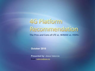 October 2010
Presented by: Jesus Valencia
Email: jvalencia@ieee.org
The Pros and Cons of LTE vs. WiMAX vs. HSPA+
 