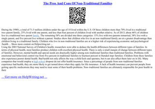 The Pros And Cons Of Non-Traditional Families
During the 1990's, a total of 71.5 million children under the age of 18 lived within the U.S. Of these children more than 70% lived in a traditional
two–parent family, 25% lived with one parent, and less than four percent of children lived with another relative. As of 2013, about 46% of children
live in a traditional two–parent family. The remaining 54% are divided into three categories: 15% live with two parents remarried, 34% live with a
single parent, and five percent live without a parent. Studies show that children who live in an non–traditional family are at a greater disadvantage than
children living in a traditional family. Children who live in non–traditional families are at a higher risk of experiencing economic and psychological
/health ... Show more content on Helpwriting.net ...
Using the 2003 National Survey of Children's health, researchers were able to deduce the health differences between different types of families. In
terms of physical health, most families produce children with excellent physical health. There is only a small margin of change between different types
of families. However, mental health and special needs are drastically higher among non–traditional families than traditional families. Problems with
emotional and behavioral control rise from five percent in traditional families to fourteen percent in blended step–families. Children from these families
also experience poorer dental health. Bad health not only affects the way a child feels and operates, but it can also affect them later on in life. Many
companies that would employ a high school dropout do not offer health insurance. Since a percentage of people from non–traditional families
experience bad health, they are more likely to get turned down when they apply for life insurance. A lack of health insurance can prevent people from
getting specific medications they may need to treat some of their health problems. Non–traditional families are ultimately responsible for poor health in
their
... Get more on HelpWriting.net ...
 