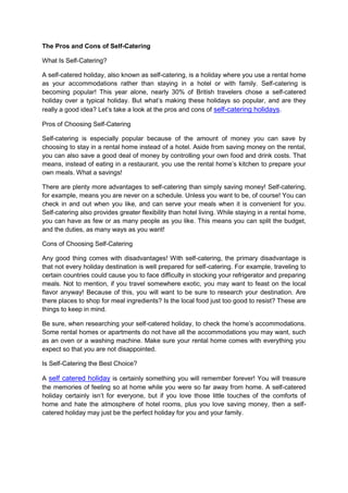 The Pros and Cons of Self-Catering
What Is Self-Catering?
A self-catered holiday, also known as self-catering, is a holiday where you use a rental home
as your accommodations rather than staying in a hotel or with family. Self-catering is
becoming popular! This year alone, nearly 30% of British travelers chose a self-catered
holiday over a typical holiday. But what’s making these holidays so popular, and are they
really a good idea? Let’s take a look at the pros and cons of self-catering holidays.
Pros of Choosing Self-Catering
Self-catering is especially popular because of the amount of money you can save by
choosing to stay in a rental home instead of a hotel. Aside from saving money on the rental,
you can also save a good deal of money by controlling your own food and drink costs. That
means, instead of eating in a restaurant, you use the rental home’s kitchen to prepare your
own meals. What a savings!
There are plenty more advantages to self-catering than simply saving money! Self-catering,
for example, means you are never on a schedule. Unless you want to be, of course! You can
check in and out when you like, and can serve your meals when it is convenient for you.
Self-catering also provides greater flexibility than hotel living. While staying in a rental home,
you can have as few or as many people as you like. This means you can split the budget,
and the duties, as many ways as you want!
Cons of Choosing Self-Catering
Any good thing comes with disadvantages! With self-catering, the primary disadvantage is
that not every holiday destination is well prepared for self-catering. For example, traveling to
certain countries could cause you to face difficulty in stocking your refrigerator and preparing
meals. Not to mention, if you travel somewhere exotic, you may want to feast on the local
flavor anyway! Because of this, you will want to be sure to research your destination. Are
there places to shop for meal ingredients? Is the local food just too good to resist? These are
things to keep in mind.
Be sure, when researching your self-catered holiday, to check the home’s accommodations.
Some rental homes or apartments do not have all the accommodations you may want, such
as an oven or a washing machine. Make sure your rental home comes with everything you
expect so that you are not disappointed.
Is Self-Catering the Best Choice?
A self catered holiday is certainly something you will remember forever! You will treasure
the memories of feeling so at home while you were so far away from home. A self-catered
holiday certainly isn’t for everyone, but if you love those little touches of the comforts of
home and hate the atmosphere of hotel rooms, plus you love saving money, then a selfcatered holiday may just be the perfect holiday for you and your family.

 