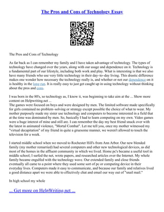 The Pros and Cons of Technology Essay
The Pros and Cons of Technology
As far back as I can remember my family and I have taken advantage of technology. The types of
technology have changed over the years, along with our usage and dependence on it. Technology is
a fundamental part of our lifestyle, including both work and play. What is interesting is that we also
have many friends who use very little technology in their day–to–day living. This drastic difference
makes one wonder how necessary the technology really is, and whether or not our dependence on it
is healthy in the long run. It is really easy to just get caught up in using technology without thinking
about the pros and cons.
I was born in the 80's, so technology as, I know it, was beginning to take aim at the ... Show more
content on Helpwriting.net ...
The games were focused on boys and were designed by men. The limited software made specifically
for girls contained no problem–solving or strategy except possible the choice of what to wear. My
mother purposely made my sister use technology and computers to become interested in a field that
at the time was dominated by men. So, basically I had to learn computing on my own. Video games
were a huge interest of mine and still are. I can remember the day my best friend snuck over with
the latest in animated violence, "Mortal Combat". Let me tell you, once my mother witnessed my
"virtual decapitation" of my friend in quite a gruesome manner, we weren't allowed to touch the
television for a week.
I started middle school when we moved to Rochester Hill's from Ann Arbor. Our new blended
family (my mother remarried) had several computers and other new technological devices, as did
most of the homes in the affluent community in which we lived. Home pc's became a useful tool in
middle school; I surfed the net, wrote papers, and researched articles over the Internet. My whole
family became engulfed with the technology wave. Our extended family and close friends
eventually all came to a point where they used some sort of pc or computing device in their
everyday lives. Computers made it easy to communicate, and because our family and relatives lived
a good distance apart we were able to effectively chat and email our way out of "snail mail."
In high school my whole
... Get more on HelpWriting.net ...
 