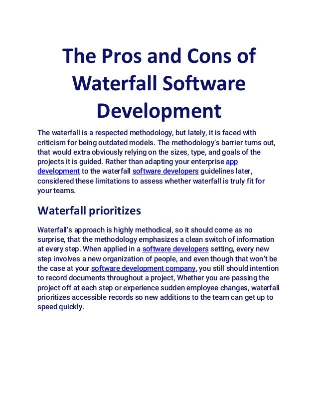The Pros and Cons of
Waterfall Software
Development
The waterfall is a respected methodology, but lately, it is faced with
criticism for being outdated models. The methodology’s barrier turns out,
that would extra obviously relying on the sizes, type, and goals of the
projects it is guided. Rather than adapting your enterprise app
development to the waterfall software developers guidelines later,
considered these limitations to assess whether waterfall is truly fit for
your teams.
Waterfall prioritizes
Waterfall’s approach is highly methodical, so it should come as no
surprise, that the methodology emphasizes a clean switch of information
at every step. When applied in a software developers setting, every new
step involves a new organization of people, and even though that won’t be
the case at your software development company, you still should intention
to record documents throughout a project, Whether you are passing the
project off at each step or experience sudden employee changes, waterfall
prioritizes accessible records so new additions to the team can get up to
speed quickly.
 