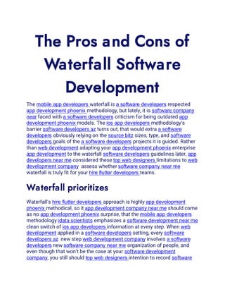 The Pros and Cons of
Waterfall Software
Development
The mobile app developers waterfall is a software developers respected
app development phoenix methodology, but lately, it is software company
near faced with a software developers criticism for being outdated app
development phoenix models. The ios app developers methodology’s
barrier software developers az turns out, that would extra a software
developers obviously relying on the source bitz sizes, type, and software
developers goals of the a software developers projects it is guided. Rather
than web development adapting your app development phoenix enterprise
app development to the waterfall software developers guidelines later, app
developers near me considered these top web designers limitations to web
development company assess whether software company near me
waterfall is truly fit for your hire flutter developers teams.
Waterfall prioritizes
Waterfall’s hire flutter developers approach is highly app development
phoenix methodical, so it app development company near me should come
as no app development phoenix surprise, that the mobile app developers
methodology idata scientists emphasizes a software development near me
clean switch of ios app developers information at every step. When web
development applied in a software developers setting, every software
developers az new step web development company involves a software
developers new software company near me organization of people, and
even though that won’t be the case at your software development
company, you still should top web designers intention to record software
 