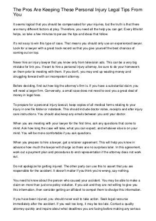 The Pros Are Keeping These Personal Injury Legal Tips From
You
It seems logical that you should be compensated for your injuries, but the truth is that there
are many different factors at play. Therefore, you need all the help you can get. Every little bit
helps, so take a few minutes to peruse the tips and ideas that follow.
It's not easy to win this type of case. That means you should only use an experienced lawyer.
Look for a lawyer with a great track record so that you give yourself the best chances of
coming out on top.
Never hire an injury lawyer that you know only from television ads. This can be a very big
mistake for link you. If want to hire a personal injury attorney, be sure to do your homework
on them prior to meeting with them. If you don't, you may end up wasting money and
struggling forward with an incompetent attorney.
Before deciding, find out how big the attorney's firm is. If you have a substantial claim, you
will need a larger firm. Conversely, a small case does not need to cost you a great deal of
money in legal fees.
To prepare for a personal injury lawsuit, keep copies of all medical forms relating to your
injury in one file folder or notebook. This should include doctor notes, receipts and after injury
care instructions. You should also keep any emails between you and your doctor.
When you are meeting with your lawyer for the first time, ask any questions that come to
mind. Ask how long the case will take, what you can expect, and whatever else is on your
mind. You will be more comfortable if you ask questions.
When you prepare to hire a lawyer, get a retainer agreement. This will help you know in
advance how much the lawyer will charge so there are no surprises later. In this agreement,
work out a payment plan and procedures to end representation if the attorney does not work
out.
Do not apologize for getting injured. The other party can use this to assert that you are
responsible for the accident. It doesn't matter if you think you're wrong, say nothing.
You need to know about the person who caused your accident. You may be able to make a
claim on more than just one policy violation. If you ask and they are not willing to give you
this information, then consider getting an affidavit to compel them to divulge this information.
If you have been injured, you should never wait to take action. Seek legal recourse
immediately after the accident. If you wait too long, it may be too late. Contact a quality
attorney quickly and inquire about what deadlines you are facing before making any serious
 