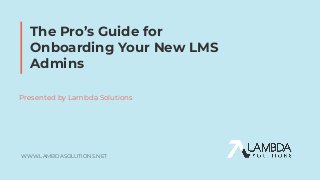 WWW.LAMBDASOLUTIONS.NET
The Pro’s Guide for
Onboarding Your New LMS
Admins
Presented by Lambda Solutions
 