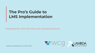 WWW.LAMBDASOLUTIONS.NET
The Pro’s Guide to
LMS Implementation
Presented by: WCG Services and Lambda Solutions
 
