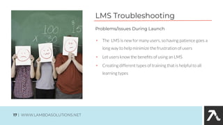 LMS Troubleshooting
• The LMS is new for many users, so having patience goes a
long way to help minimize the frustration of users
• Let users know the beneﬁts of using an LMS
• Creating different types of training that is helpful to all
learning types
Problems/Issues During Launch
17 | WWW.LAMBDASOLUTIONS.NET
 