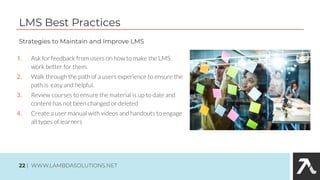 LMS Best Practices
1. Ask for feedback from users on how to make the LMS
work better for them.
2. Walk through the path of a users experience to ensure the
path is easy and helpful.
3. Review courses to ensure the material is up to date and
content has not been changed or deleted
4. Create a user manual with videos and handouts to engage
all types of learners
Strategies to Maintain and Improve LMS
22 | WWW.LAMBDASOLUTIONS.NET
 
