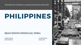 PHILIPPINES
THE PROS OF STARTING A MANUFACTURING INDUSTRY
ERAN INNOVATIONS LLP, INDIA
SUBMITTED TO:
KAPIL SHARMA 
SUBMITTED BY:
RAJAT JAIN
 