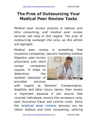                   http://www.mosmedicalrecordreview.com/                        1­800­670­2809
The Pros of Outsourcing Your
Medical Peer Review Tasks
Medical peer review process is tedious and
time consuming, and medical peer review
services can help in this regard. The pros of
outsourcing outweigh the cons, as this article
will highlight.
Medical peer review is something that
insurance companies, lawyers handling medical
litigation, peer review
physicians and chart
review companies
require. It helps to
determine the
medical necessity of
provided services
with regard to Workers’ Compensation,
disability and other injury claims. Peer review
is important because it can ensure that
covered individuals receive the necessary care,
spot insurance fraud and control costs. Since
the medical peer review process can be
rather tedious and time consuming, utilizing
                  http://www.mosmedicalrecordreview.com/                        1­800­670­2809
 