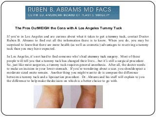 The Pros OutWEIGH the Cons with A Los Angeles Tummy Tuck
If you’re in Los Angeles and are curious about what it takes to get a tummy tuck, contact Doctor
Ruben B. Abrams to find out all the information there is to know. When you do, you may be
surprised to learn that there are more health (as well as cosmetic) advantages to receiving a tummy
tuck than you may have expected.
In Los Angeles, it’s not hard to find someone who’s had atummy tuck surgery. Most of these
people will tell you that a tummy tuck has changed their lives…but it’s still a surgical procedure.
So, just like most surgeries, a tummy tuck requires general anesthesia. After all, the doctor needs
to make an incision in your lower stomach. If you’re wondering about a scar, you shouldexpect a
moderate sized oneto remain. Another thing you might want to do is compare the difference
between a tummy tuck and a liposuction procedure. Dr. Abrams and his staff will explain to you
the difference to help make thedecision on which is a better choice to go with.

 