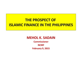 THE PROSPECT OF
ISLAMIC FINANCE IN THE PHILIPPINES
MEHOL K. SADAIN
Commissioner
NCMF
February 9, 2015
 