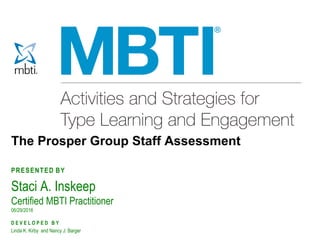 MBTI®
Practitioner’s Field Guide Copyright 2011 by CPP, Inc. All rights reserved. Permission is hereby granted to reproduce this slide for workshop use.
Duplication for any other use, including resale, is a violation of copyright law. Myers-Briggs Type Indicator, MBTI, Introduction to Type, and the MBTI logo
are registered trademarks of the MBTI Trust, Inc. The CPP logo is a registered trademark of CPP, Inc.
The Prosper Group Staff Assessment
PRESENTED BY
Staci A. Inskeep
Certified MBTI Practitioner
06/29/2016
D E V E L O P E D B Y
Linda K. Kirby and Nancy J. Barger
 