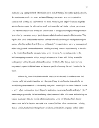 10
make and keep a computerized, information-driven climate happens beyond the public authority.
Reconnaissance gear for occupied roads could incorporate sensors from one organization,
cameras from another, and a server from one more. Moreover, self-employed entities might be
recruited to investigate the information which is then detailed back to the regional government.
This information could then prompt the consolidation of an application improvement group that
is recruited to concoct an answer for the issues tracked down in the examined information. This
organization could turn out to be essential for the framework assuming the arrangement requires
normal refreshing and the board. Hence, a brilliant city's prosperity turns out to be more centered
on building positive connections than on finishing a solitary venture. Hypothetically, in any area
of the city, the board can be integrated into a savvy city drive. An exemplary model is the
brilliant stopping meter that utilizes an application to assist drivers with finding accessible
parking spots without delayed orbiting of swarmed city blocks. The shrewd meter likewise
empowers computerized installment, so there's no gamble of missing the mark on coins for the
meter.
Additionally, in the transportation field, a savvy traffic board is utilized to screen and
examine traffic streams to streamline streetlamps and keep streets from turning out to be too
blocked in light of the season of day or busy time plans. Shrewd public travel is one more feature
of savvy urban communities. Shrewd travel organizations can arrange benefits and satisfy riders'
necessities progressively, further developing effectiveness and rider fulfillment. Ride-sharing and
bicycle-sharing are likewise normal administrations in a savvy city (Booth, 2022). Energy
preservation and effectiveness are major focal points of brilliant urban communities. Utilizing
shrewd sensors, brilliant streetlamps faint when there aren't vehicles or people on foot on the
 