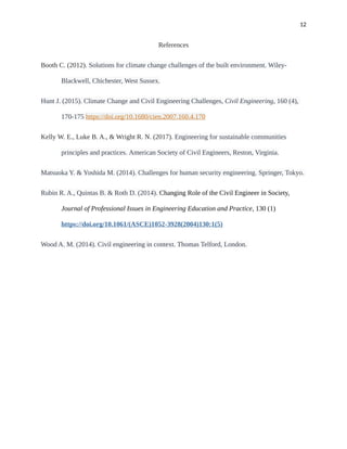 12
References
Booth C. (2012). Solutions for climate change challenges of the built environment. Wiley-
Blackwell, Chichester, West Sussex.
Hunt J. (2015). Climate Change and Civil Engineering Challenges, Civil Engineering, 160 (4),
170-175 https://doi.org/10.1680/cien.2007.160.4.170
Kelly W. E., Luke B. A., & Wright R. N. (2017). Engineering for sustainable communities
principles and practices. American Society of Civil Engineers, Reston, Virginia.
Matsuoka Y. & Yoshida M. (2014). Challenges for human security engineering. Springer, Tokyo.
Rubin R. A., Quintas B. & Roth D. (2014). Changing Role of the Civil Engineer in Society,
Journal of Professional Issues in Engineering Education and Practice, 130 (1)
https://doi.org/10.1061/(ASCE)1052-3928(2004)130:1(5)
Wood A. M. (2014). Civil engineering in context. Thomas Telford, London.
 