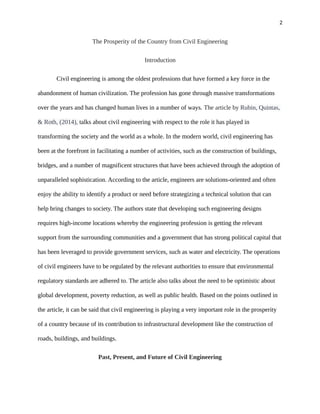 2
The Prosperity of the Country from Civil Engineering
Introduction
Civil engineering is among the oldest professions that have formed a key force in the
abandonment of human civilization. The profession has gone through massive transformations
over the years and has changed human lives in a number of ways. The article by Rubin, Quintas,
& Roth, (2014), talks about civil engineering with respect to the role it has played in
transforming the society and the world as a whole. In the modern world, civil engineering has
been at the forefront in facilitating a number of activities, such as the construction of buildings,
bridges, and a number of magnificent structures that have been achieved through the adoption of
unparalleled sophistication. According to the article, engineers are solutions-oriented and often
enjoy the ability to identify a product or need before strategizing a technical solution that can
help bring changes to society. The authors state that developing such engineering designs
requires high-income locations whereby the engineering profession is getting the relevant
support from the surrounding communities and a government that has strong political capital that
has been leveraged to provide government services, such as water and electricity. The operations
of civil engineers have to be regulated by the relevant authorities to ensure that environmental
regulatory standards are adhered to. The article also talks about the need to be optimistic about
global development, poverty reduction, as well as public health. Based on the points outlined in
the article, it can be said that civil engineering is playing a very important role in the prosperity
of a country because of its contribution to infrastructural development like the construction of
roads, buildings, and buildings.
Past, Present, and Future of Civil Engineering
 