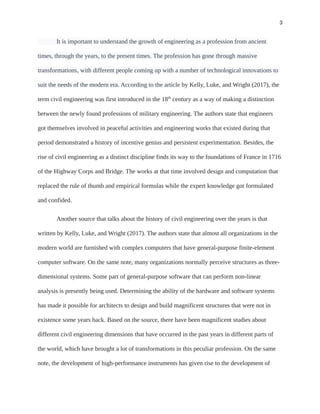 3
It is important to understand the growth of engineering as a profession from ancient
times, through the years, to the present times. The profession has gone through massive
transformations, with different people coming up with a number of technological innovations to
suit the needs of the modern era. According to the article by Kelly, Luke, and Wright (2017), the
term civil engineering was first introduced in the 18th
century as a way of making a distinction
between the newly found professions of military engineering. The authors state that engineers
got themselves involved in peaceful activities and engineering works that existed during that
period demonstrated a history of incentive genius and persistent experimentation. Besides, the
rise of civil engineering as a distinct discipline finds its way to the foundations of France in 1716
of the Highway Corps and Bridge. The works at that time involved design and computation that
replaced the rule of thumb and empirical formulas while the expert knowledge got formulated
and confided.
Another source that talks about the history of civil engineering over the years is that
written by Kelly, Luke, and Wright (2017). The authors state that almost all organizations in the
modern world are furnished with complex computers that have general-purpose finite-element
computer software. On the same note, many organizations normally perceive structures as three-
dimensional systems. Some part of general-purpose software that can perform non-linear
analysis is presently being used. Determining the ability of the hardware and software systems
has made it possible for architects to design and build magnificent structures that were not in
existence some years back. Based on the source, there have been magnificent studies about
different civil engineering dimensions that have occurred in the past years in different parts of
the world, which have brought a lot of transformations in this peculiar profession. On the same
note, the development of high-performance instruments has given rise to the development of
 