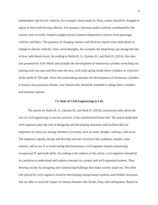5
independent and electric vehicles, for example, those made by Tesla, streets should be changed to
adjust to these self-driving vehicles. For instance, interstate paths could be coordinated by the
various sorts of traffic headed straight toward isolated independent vehicles from passenger
vehicles and bikes. The quantity of charging stations will likewise require extra individuals to
change to electric vehicles. Also, novel thoughts, for example, the Hyperloop can change the fate
of how individuals travel. According to Rubin R. A., Quintas B., and Roth D. (2014), this idea
was proposed by Elon Musk and includes the development of monstrous cylinders stretching out
starting with one spot and then onto the next, with units going inside these cylinders at velocities
of the north of 700 mph. Since this undertaking includes the development of monstrous cylinders
to house a low-pressure climate, new frameworks should be intended to oblige these cylinders
and terminal stations.
The Role of Civil Engineering in Life
The article by Rubin R. A., Quintas B., and Roth D. (2014), extensively talks about the
role of civil engineering in society and how it has transformed human life. The article holds that
civil engineers play the role of designing and developing structures and facilities that are
important for daily use among members of society, such as roads, bridges, railways, and so on.
The engineers equally design and develop intricate structures like stadiums, airports, train
stations, and so on. It is worth noting that becoming a civil engineer requires possessing
exceptional IT and math skills. According to the authors of the article, civil engineers should be
in a position to understand and explain concepts in a proper and well-organized manner. They
develop society by designing and constructing buildings that make society stand out. The other
role played by civil engineers involves developing transportation systems and reliable structures
that are able to resist the impact of natural disasters like floods, fires, and earthquakes. Based on
 