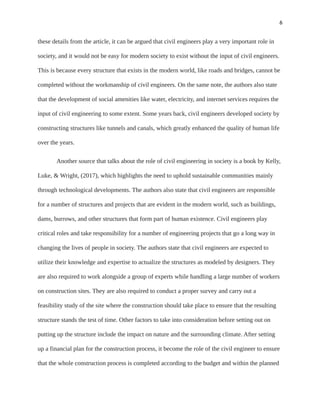 6
these details from the article, it can be argued that civil engineers play a very important role in
society, and it would not be easy for modern society to exist without the input of civil engineers.
This is because every structure that exists in the modern world, like roads and bridges, cannot be
completed without the workmanship of civil engineers. On the same note, the authors also state
that the development of social amenities like water, electricity, and internet services requires the
input of civil engineering to some extent. Some years back, civil engineers developed society by
constructing structures like tunnels and canals, which greatly enhanced the quality of human life
over the years.
Another source that talks about the role of civil engineering in society is a book by Kelly,
Luke, & Wright, (2017), which highlights the need to uphold sustainable communities mainly
through technological developments. The authors also state that civil engineers are responsible
for a number of structures and projects that are evident in the modern world, such as buildings,
dams, burrows, and other structures that form part of human existence. Civil engineers play
critical roles and take responsibility for a number of engineering projects that go a long way in
changing the lives of people in society. The authors state that civil engineers are expected to
utilize their knowledge and expertise to actualize the structures as modeled by designers. They
are also required to work alongside a group of experts while handling a large number of workers
on construction sites. They are also required to conduct a proper survey and carry out a
feasibility study of the site where the construction should take place to ensure that the resulting
structure stands the test of time. Other factors to take into consideration before setting out on
putting up the structure include the impact on nature and the surrounding climate. After setting
up a financial plan for the construction process, it become the role of the civil engineer to ensure
that the whole construction process is completed according to the budget and within the planned
 