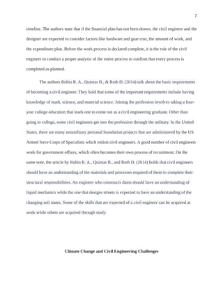 7
timeline. The authors state that if the financial plan has not been drawn, the civil engineer and the
designer are expected to consider factors like hardware and gear cost, the amount of work, and
the expenditure plan. Before the work process is declared complete, it is the role of the civil
engineer to conduct a proper analysis of the entire process to confirm that every process is
completed as planned.
The authors Rubin R. A., Quintas B., & Roth D. (2014) talk about the basic requirements
of becoming a civil engineer. They hold that some of the important requirements include having
knowledge of math, science, and material science. Joining the profession involves taking a four-
year college education that leads one to come out as a civil engineering graduate. Other than
going to college, some civil engineers get into the profession through the military. In the United
States, there are many nonmilitary personal foundation projects that are administered by the US
Armed force Corps of Specialists which enlists civil engineers. A good number of civil engineers
work for government offices, which often becomes their own process of recruitment. On the
same note, the article by Rubin R. A., Quintas B., and Roth D. (2014) holds that civil engineers
should have an understanding of the materials and processes required of them to complete their
structural responsibilities. An engineer who constructs dams should have an understanding of
liquid mechanics while the one that designs streets is expected to have an understanding of the
changing soil states. Some of the skills that are expected of a civil engineer can be acquired at
work while others are acquired through study.
Climate Change and Civil Engineering Challenges
 