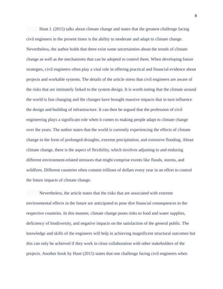 8
Hunt J. (2015) talks about climate change and states that the greatest challenge facing
civil engineers in the present times is the ability to moderate and adapt to climate change.
Nevertheless, the author holds that there exist some uncertainties about the trends of climate
change as well as the mechanisms that can be adopted to control them. When developing future
strategies, civil engineers often play a vital role in offering practical and financial evidence about
projects and workable systems. The details of the article stress that civil engineers are aware of
the risks that are intimately linked to the system design. It is worth noting that the climate around
the world is fast changing and the changes have brought massive impacts that in turn influence
the design and building of infrastructure. It can then be argued that the profession of civil
engineering plays a significant role when it comes to making people adapt to climate change
over the years. The author states that the world is currently experiencing the effects of climate
change in the form of prolonged droughts, extreme precipitation, and extensive flooding. About
climate change, there is the aspect of flexibility, which involves adjusting to and enduring
different environment-related stressors that might comprise events like floods, storms, and
wildfires. Different countries often commit trillions of dollars every year in an effort to control
the future impacts of climate change.
Nevertheless, the article states that the risks that are associated with extreme
environmental effects in the future are anticipated to pose dire financial consequences to the
respective countries. In this manner, climate change poses risks to food and water supplies,
deficiency of biodiversity, and negative impacts on the satisfaction of the general public. The
knowledge and skills of the engineers will help in achieving magnificent structural outcomes but
this can only be achieved if they work in close collaboration with other stakeholders of the
projects. Another book by Hunt (2015) states that one challenge facing civil engineers when
 