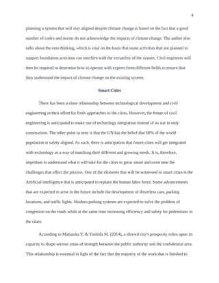 9
planning a system that will stay aligned despite climate change is based on the fact that a good
number of codes and norms do not acknowledge the impacts of climate change. The author also
talks about the ems thinking, which is vital on the basis that some activities that are planned to
support foundation activities can interfere with the versatility of the system. Civil engineers will
then be required to determine how to operate with experts from different fields to ensure that
they understand the impact of climate change on the existing system.
Smart Cities
There has been a close relationship between technological development and civil
engineering in their effort for fresh approaches to the cities. However, the future of civil
engineering is anticipated to make use of technology integration instead of its use in only
construction. The other point to note is that the UN has the belief that 68% of the world
population is safely aligned. As such, there is anticipation that future cities will get integrated
with technology as a way of matching their different and growing needs. It is, therefore,
important to understand what it will take for the cities to grow smart and overcome the
challenges that affect the process. One of the elements that will be witnessed in smart cities is the
Artificial intelligence that is anticipated to replace the human labor force. Some advancements
that are expected to arise in the future include the development of driverless cars, parking
locations, and traffic lights. Modern parking systems are expected to solve the problem of
congestion on the roads while at the same time increasing efficiency and safety for pedestrians in
the cities.
According to Matsuoka Y. & Yoshida M. (2014), a shrewd city's prosperity relies upon its
capacity to shape serious areas of strength between the public authority and the confidential area.
This relationship is essential in light of the fact that the majority of the work that is finished to
 