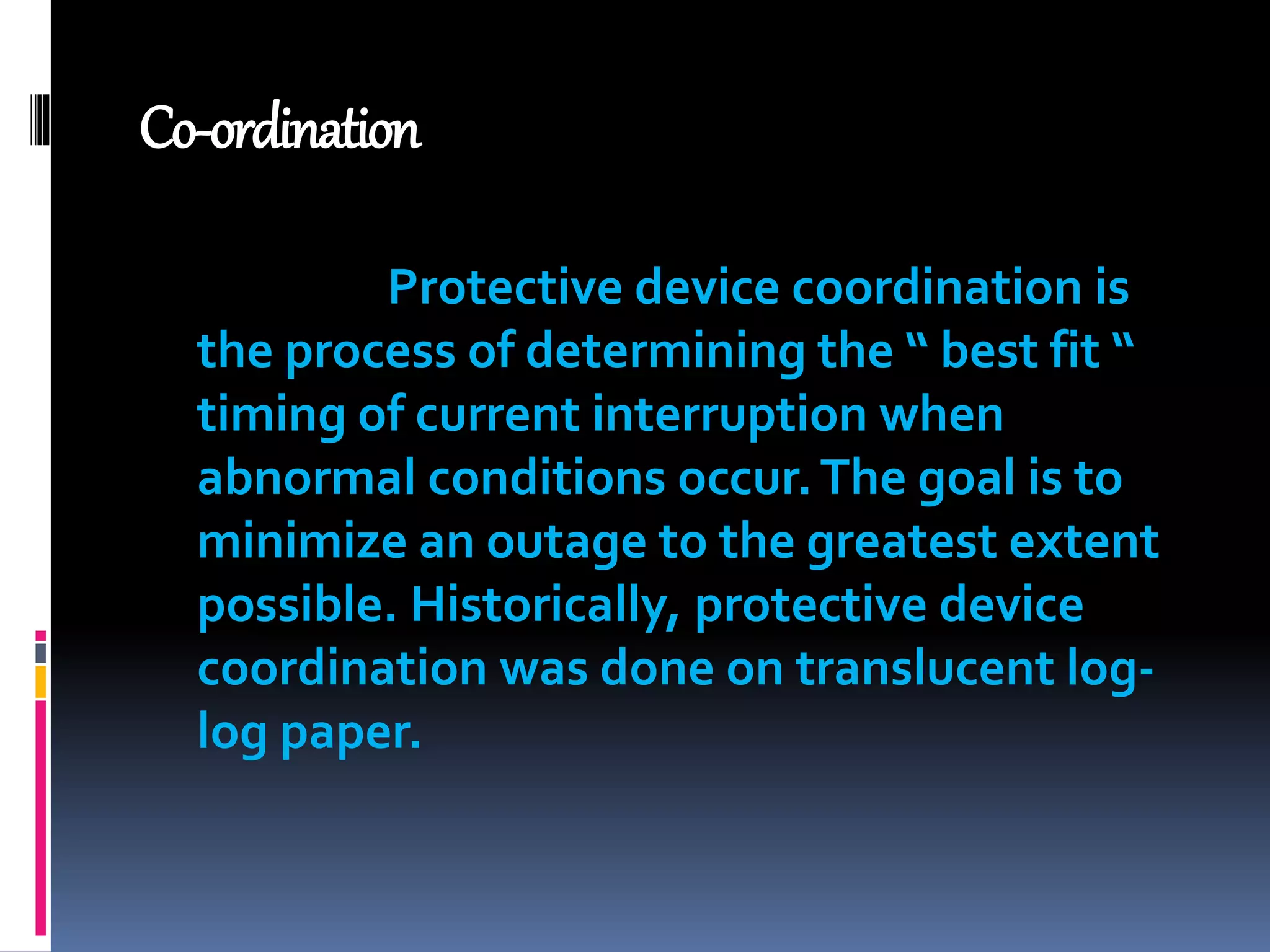 Co-ordination
Protective device coordination is
the process of determining the “ best fit “
timing of current interruption when
abnormal conditions occur.The goal is to
minimize an outage to the greatest extent
possible. Historically, protective device
coordination was done on translucent log-
log paper.
 