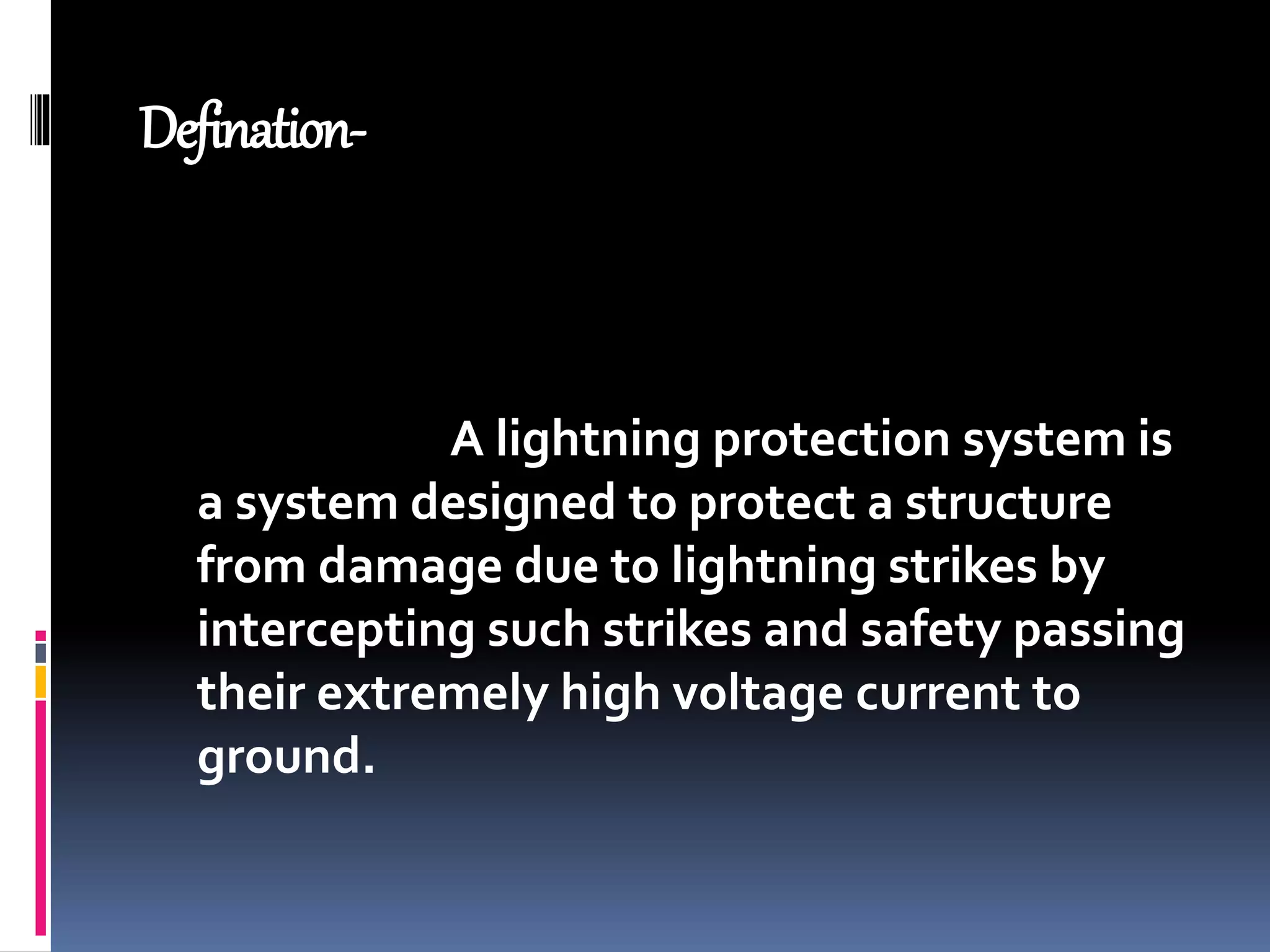 Defination-
A lightning protection system is
a system designed to protect a structure
from damage due to lightning strikes by
intercepting such strikes and safety passing
their extremely high voltage current to
ground.
 
