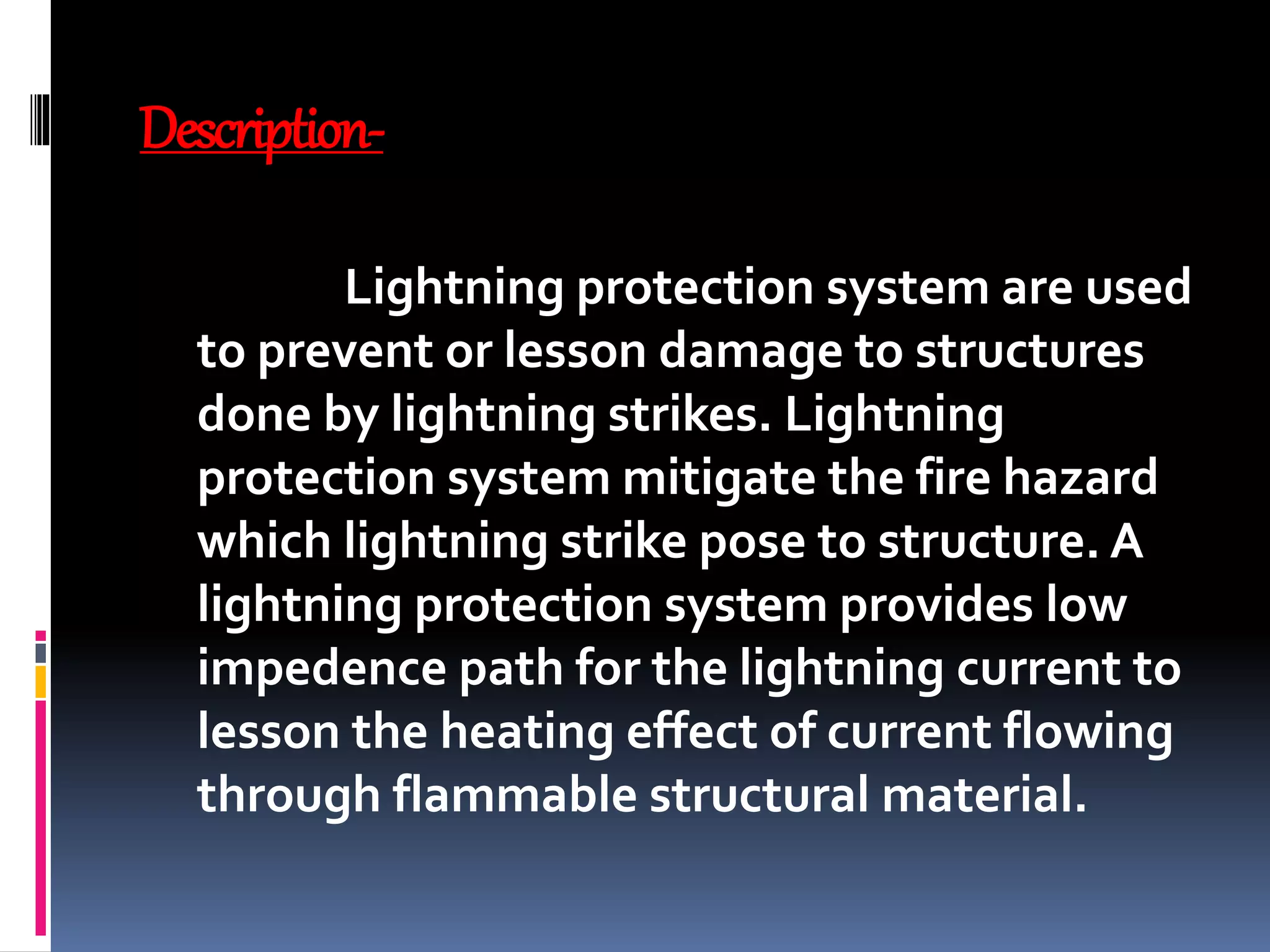 Description-
Lightning protection system are used
to prevent or lesson damage to structures
done by lightning strikes. Lightning
protection system mitigate the fire hazard
which lightning strike pose to structure. A
lightning protection system provides low
impedence path for the lightning current to
lesson the heating effect of current flowing
through flammable structural material.
 