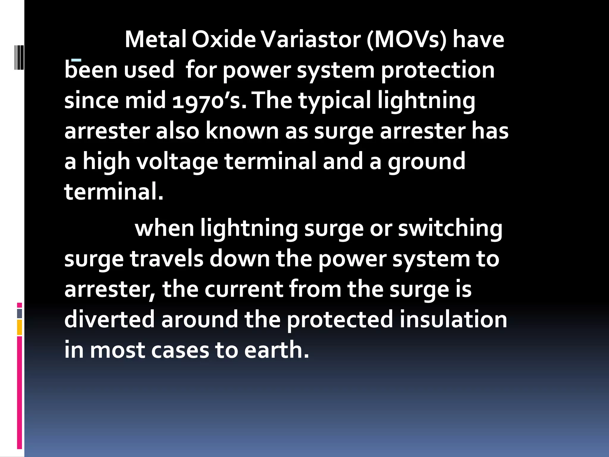 -
Metal OxideVariastor (MOVs) have
been used for power system protection
since mid 1970’s.The typical lightning
arrester also known as surge arrester has
a high voltage terminal and a ground
terminal.
when lightning surge or switching
surge travels down the power system to
arrester, the current from the surge is
diverted around the protected insulation
in most cases to earth.
 