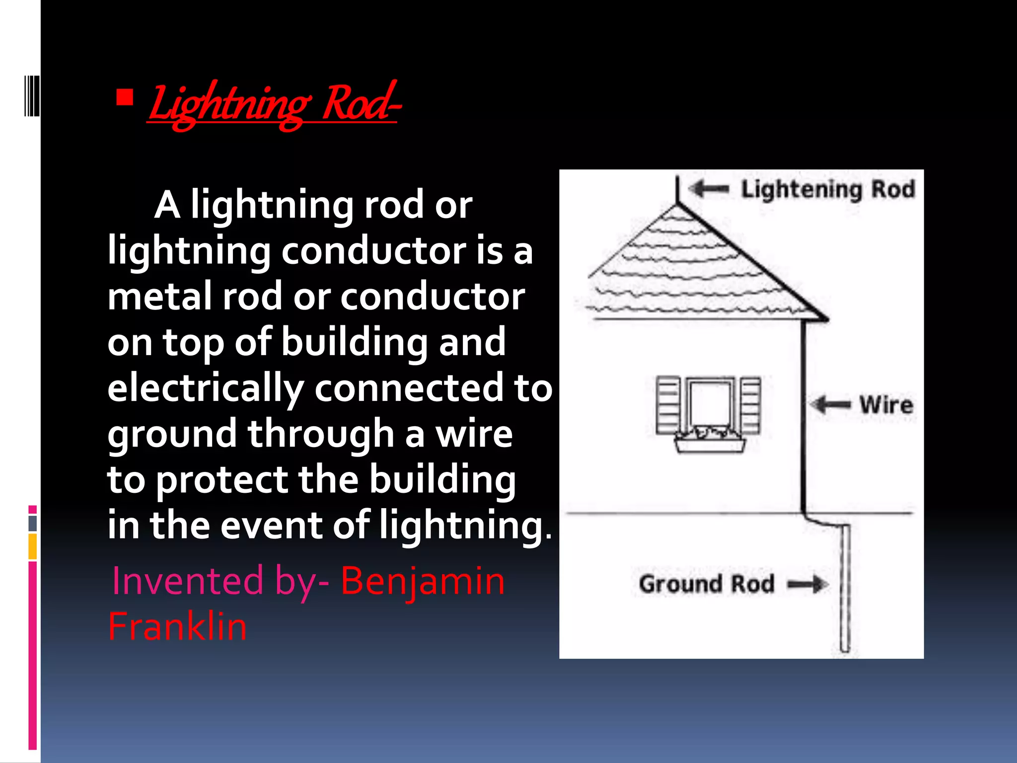 Lightning Rod-
A lightning rod or
lightning conductor is a
metal rod or conductor
on top of building and
electrically connected to
ground through a wire
to protect the building
in the event of lightning.
Invented by- Benjamin
Franklin
 