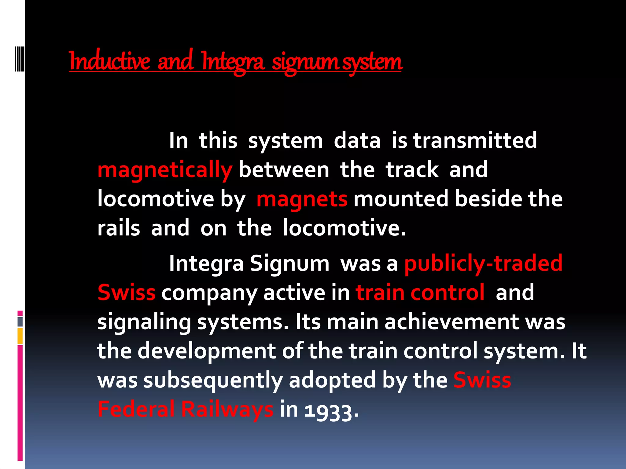 Inductive and Integra signumsystem
In this system data is transmitted
magnetically between the track and
locomotive by magnets mounted beside the
rails and on the locomotive.
Integra Signum was a publicly-traded
Swiss company active in train control and
signaling systems. Its main achievement was
the development of the train control system. It
was subsequently adopted by the Swiss
Federal Railways in 1933.
 