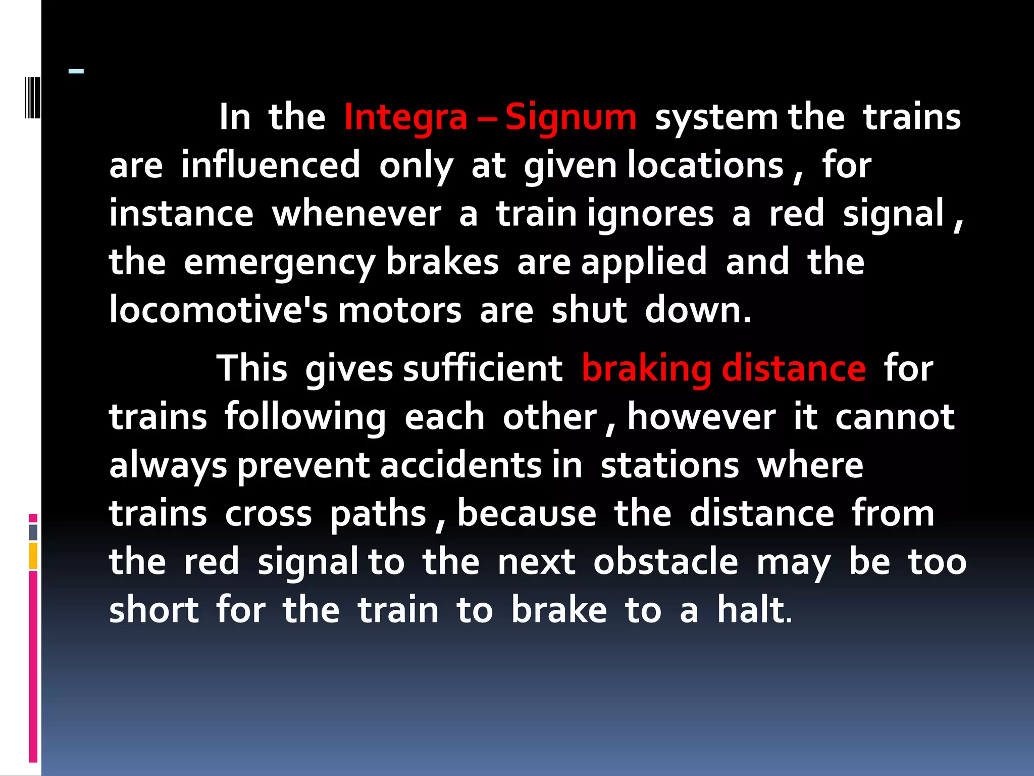 -
In the Integra – Signum system the trains
are influenced only at given locations , for
instance whenever a train ignores a red signal ,
the emergency brakes are applied and the
locomotive's motors are shut down.
This gives sufficient braking distance for
trains following each other , however it cannot
always prevent accidents in stations where
trains cross paths , because the distance from
the red signal to the next obstacle may be too
short for the train to brake to a halt.
 