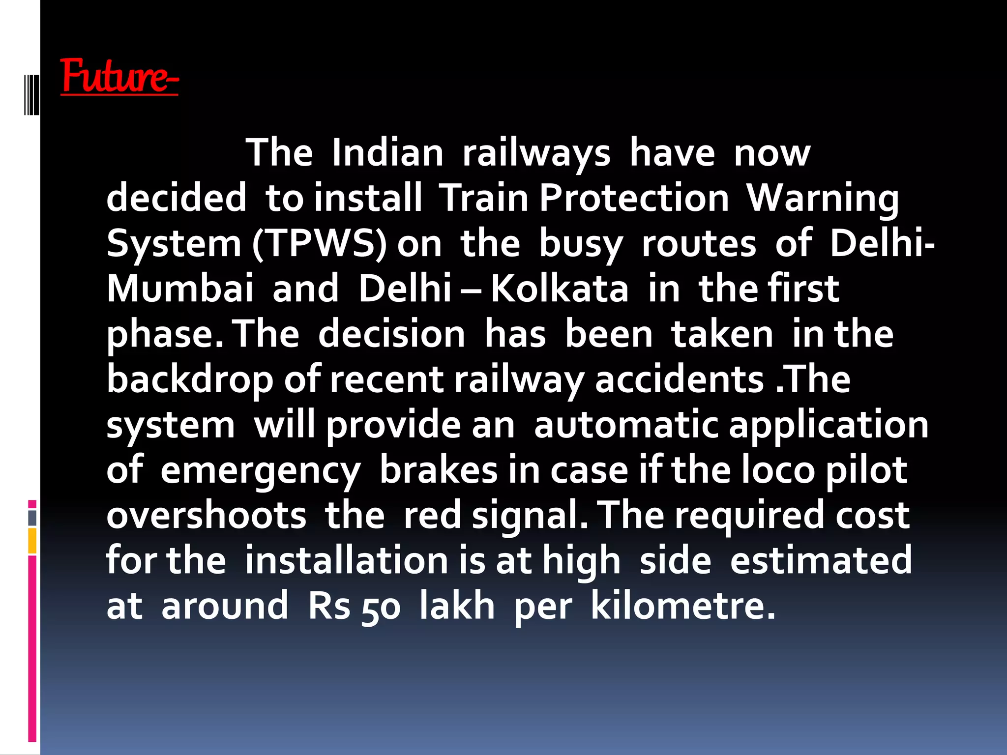 Future-
The Indian railways have now
decided to install Train Protection Warning
System (TPWS) on the busy routes of Delhi-
Mumbai and Delhi – Kolkata in the first
phase.The decision has been taken in the
backdrop of recent railway accidents .The
system will provide an automatic application
of emergency brakes in case if the loco pilot
overshoots the red signal.The required cost
for the installation is at high side estimated
at around Rs 50 lakh per kilometre.
 