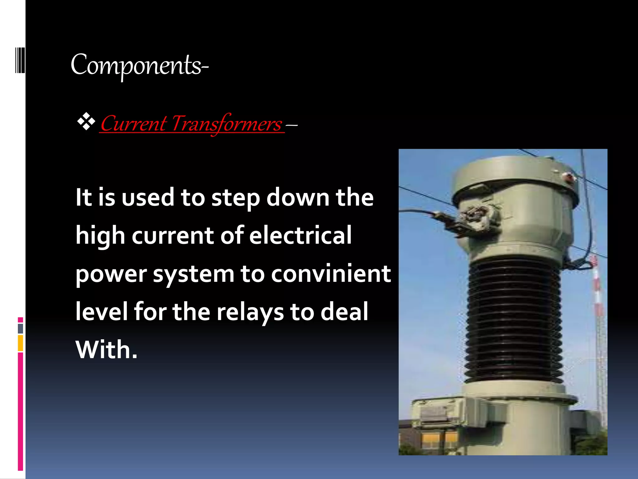 Components-
Current Transformers –
It is used to step down the
high current of electrical
power system to convinient
level for the relays to deal
With.
 