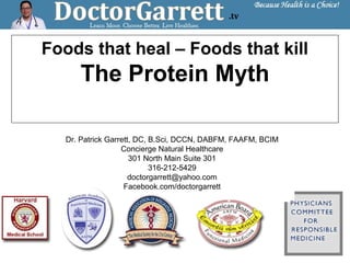 Foods that heal – Foods that kill
The Protein Myth
Dr. Patrick Garrett, DC, B.Sci, DCCN, DABFM, FAAFM, BCIM
Concierge Natural Healthcare
301 North Main Suite 301
316-212-5429
doctorgarrett@yahoo.com
Facebook.com/doctorgarrett
 