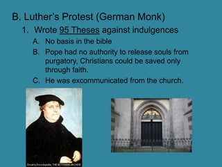 B. Luther’s Protest (German Monk)Wrote 95 Theses against indulgencesNo basis in the biblePope had no authority to release souls from purgatory, Christians could be saved only through faith.He was excommunicated from the church.